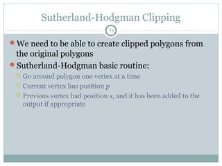 Sutherland-Hodgman Clipping
39
We need to be able to create clipped polygons from
the original polygons
Sutherland-Hodgman basic routine:
 Go around polygon one vertex at a time
 Current vertex has position p
 Previous vertex had position s, and it has been added to the
output if appropriate
 