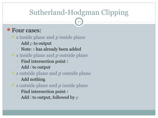 Sutherland-Hodgman Clipping
41
Four cases:
 s inside plane and p inside plane
 Add p to output
 Note: s has already been added
 s inside plane and p outside plane
 Find intersection point i
 Add i to output
 s outside plane and p outside plane
 Add nothing
 s outside plane and p inside plane
 Find intersection point i
 Add i to output, followed by p
 