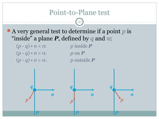 Point-to-Plane test
42
A very general test to determine if a point p is
“inside” a plane P, defined by q and n:
(p - q) • n < 0: p inside P
(p - q) • n = 0: p on P
(p - q) • n > 0: p outside P
P
n
p
q
P
n
p
q
P
n
p
q
 