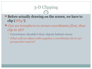 3-D Clipping
48
Before actually drawing on the screen, we have to
clip (Why?)
Can we transform to screen coordinates first, then
clip in 2D?
 Correctness: shouldn’t draw objects behind viewer
 What will an object with negative z coordinates do in our
perspective matrix?
 