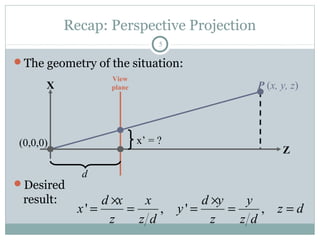 Recap: Perspective Projection
5
The geometry of the situation:
Desired
result:
P (x, y, z)X
Z
View
plane
d
(0,0,0) x’ = ?
' , ' ,
d x x d y y
x y z d
z z d z z d
× ×
= = = = =
 