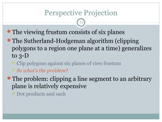 Perspective Projection
53
The viewing frustum consists of six planes
The Sutherland-Hodgeman algorithm (clipping
polygons to a region one plane at a time) generalizes
to 3-D
 Clip polygons against six planes of view frustum
 So what’s the problem?
The problem: clipping a line segment to an arbitrary
plane is relatively expensive
 Dot products and such
 