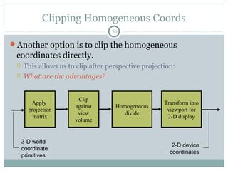 Clipping Homogeneous Coords
56
Another option is to clip the homogeneous
coordinates directly.
 This allows us to clip after perspective projection:
 What are the advantages?
Clip
against
view
volume
Apply
projection
matrix
Transform into
viewport for
2-D display
3-D world
coordinate
primitives
2-D device
coordinates
Homogeneous
divide
 