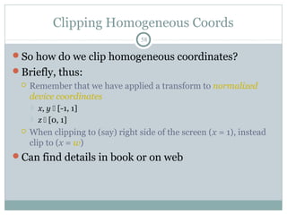 Clipping Homogeneous Coords
58
So how do we clip homogeneous coordinates?
Briefly, thus:
 Remember that we have applied a transform to normalized
device coordinates
 x, y  [-1, 1]
 z  [0, 1]
 When clipping to (say) right side of the screen (x = 1), instead
clip to (x = w)
Can find details in book or on web
 