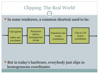Clipping: The Real World
59
In some renderers, a common shortcut used to be:
But in today’s hardware, everybody just clips in
homogeneous coordinates
Projection
matrix;
homogeneous
divide
Clip in 2-D
screen
coordinates
Clip against
hither and
yon planes
Transform into
screen
coordinates
 