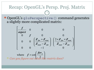 Recap: OpenGL’s Persp. Proj. Matrix
7
OpenGL’s gluPerspective() command generates
a slightly more complicated matrix:
 Can you figure out what this matrix does?






=


















−








−
××








−
+
2
cotwhere
0100
2
00
000
000
y
farnear
nearfar
farnear
nearfar
fov
f
ZZ
ZZ
ZZ
ZΖ
f
aspect
f
 