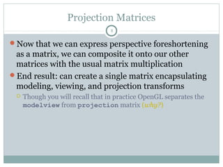 Projection Matrices
8
Now that we can express perspective foreshortening
as a matrix, we can composite it onto our other
matrices with the usual matrix multiplication
End result: can create a single matrix encapsulating
modeling, viewing, and projection transforms
 Though you will recall that in practice OpenGL separates the
modelview from projection matrix (why?)
 