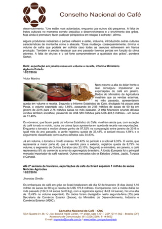 Conselho Nacional do Café – CNC
SCN Quadra 01, Bl. “C”, Ed. Brasília Trade Center, 11º andar, sala 1.101 - CEP 70711-902 – Brasília (DF)
Assessoria de Comunicação: (61) 3226-2269 / 8114-6632
E-mail: imprensa@cncafe.com.br / www.twitter.com/pauloandreck
desenvolvimento. "Uns estão mais adiantados, enquanto que outros são pequenos. A falta de
tratos culturais no momento correto prejudica o desenvolvimento e o enchimento dos grãos.
Mas ainda é prematuro fazer qualquer perspectiva em relação à colheita", afirma.
Alguns produtores reduziram o parque cafeeiro e estão, inclusive, introduzindo outras culturas
características de montanha como o abacate. "Essa mudança, consequentemente, diminui o
volume de safra que poderia ser colhida caso todas as lavouras estivessem em franca
produção. Também é preciso destacar que ano passado tivemos perdas em função do clima
adverso. A falta de chuvas e o sol forte comprometeram a qualidade dos grãos", pondera
Sartori.
Café: exportação em janeiro recua em volume e receita, informa Ministério
Agência Estado
16/02/2016
Victor Martins
Nem mesmo a alta do dólar frente o
real conseguiu impulsionar as
exportações do café em janeiro.
Dados do Ministério da Agricultura
mostram que as vendas externas,
no mês passado, apresentaram
queda em volume e receita. Segundo o Informe Estatístico do Café, divulgado há pouco pela
Pasta, o volume exportado caiu 7,56%, passando de 2,98 milhões de sacas de 60 kg em
janeiro de 2015 para 2,75 milhões sacas no mês passado. O total financeiro oriundo dessas
vendas também encolheu, passando de US$ 589 milhões para US$ 403,5 milhões - um recuo
de 31,49%.
Os números, que fazem parte do Informe Estatístico do Café, mostram ainda que, com exceção
do café torrado e moído, todos os outros tipos apresentaram queda de receita nas exportações.
Enquanto o torrado e moído obteve ganho de 97,52% na comparação entre janeiro de 2016 e
igual mês do ano passado, o verde registrou queda de 33,48%, o solúvel recuou 4,94% e o
seguimento classificado como outros extratos caiu 34,83%.
Já em volume, o torrado e moído cresceu 147,42% no período e o solúvel 9,35%. O verde, que
representa a maior parte do que é vendido para o exterior, registrou queda de 8,79% no
volume; o segmento de Outros Extratos caiu 33,10%. Segundo o ministério, em janeiro, o café
representou 8% do comércio exterior do agronegócio brasileiro. A União Europeia foi o principal
mercado importador do café nacional. Outros mercados são os Estados Unidos, Japão, Turquia
e Canadá.
Até 2ª semana de fevereiro, exportações de café do Brasil superam 1 milhão de sacas
Notícias Agrícolas
16/02/2016
Jhonatas Simião
Os embarques de café em grão do Brasil totalizaram até dia 12 de fevereiro (8 dias úteis) 1,16
milhão de sacas de 60 kg e receita de US$ 170,8 milhões. Comparando com a média diária do
mês passado (124,3 mil sacas de 60 kg), com a registrada agora (144,8 mil sacas), há uma alta
de 16,49% no volume exportado. Os dados foram divulgados nesta segunda-feira (15) pela
Secretaria de Comércio Exterior (Secex), do Ministério do Desenvolvimento, Indústria e
Comércio Exterior (MDIC).
 