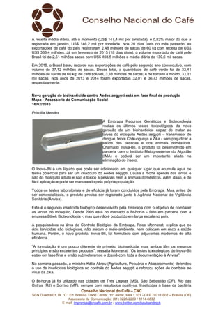 Conselho Nacional do Café – CNC
SCN Quadra 01, Bl. “C”, Ed. Brasília Trade Center, 11º andar, sala 1.101 - CEP 70711-902 – Brasília (DF)
Assessoria de Comunicação: (61) 3226-2269 / 8114-6632
E-mail: imprensa@cncafe.com.br / www.twitter.com/pauloandreck
A receita média diária, até o momento (US$ 147,4 mil por tonelada), é 0,82% maior do que a
registrada em janeiro, US$ 146,2 mil por tonelada. Nos 20 dias úteis do mês passado, as
exportações de café do país registraram 2,48 milhões de sacas de 60 kg com receita de US$
US$ 363,4 milhões. Já em fevereiro de 2015 (18 dias úteis), o volume exportado de café pelo
Brasil foi de 2,51 milhões sacas com US$ 493,5 milhões e média diária de 139,6 mil sacas.
Em 2015, o Brasil bateu recorde nas exportações de café pelo segundo ano consecutivo, com
volume de 37,12 milhões de sacas. Desse total, a quantidade de café verde foi de 33,41
milhões de sacas de 60 kg; de café solúvel, 3,38 milhões de sacas; e de torrado e moído, 33,31
mil sacas. Nos anos de 2013 e 2014 foram exportadas 32,01 e 36,73 milhões de sacas,
respectivamente.
Nova geração de bioinseticida contra Aedes aegypti está em fase final de produção
Mapa - Assessoria de Comunicação Social
16/02/2016
Priscilla Mendes
A Embrapa Recursos Genéticos e Biotecnologia
realiza os últimos testes toxicológicos da nova
geração de um bioinseticida capaz de matar as
larvas do mosquito Aedes aegypti – transmissor de
dengue, febre Chikungunya e Zika - sem prejudicar a
saúde das pessoas e dos animais domésticos.
Chamado Inova-Bti, o produto foi desenvolvido em
parceria com o Instituto Matogrossense do Algodão
(IMA) e poderá ser um importante aliado na
eliminação do inseto.
O Inova-Bti é um líquido que pode ser adicionado em qualquer lugar que acumule água ou
tenha potencial para ser um criadouro do Aedes aegypti. Causa a morte apenas das larvas e
não do mosquito adulto e não é tóxico a pessoas nem a animais domésticos. Além disso, é de
fácil aplicação e pode ser manuseado pela própria população.
Todos os testes laboratoriais e de eficácia já foram concluídos pela Embrapa. Mas, antes de
ser comercializado, o produto precisa ser registrado junto à Agência Nacional de Vigilância
Sanitária (Anvisa).
Este é o segundo inseticida biológico desenvolvido pela Embrapa com o objetivo de combater
as larvas do mosquito. Desde 2005 está no mercado o Bt-horus - feito em parceria com a
empresa Bthek Biotecnologia -, mas que não é produzido em larga escala no país.
A pesquisadora na área de Controle Biológico da Embrapa, Rose Monnerat, explica que os
dois larvicidas são biológicos, não afetam o meio-ambiente, nem colocam em risco a saúde
humana. Porém, o novo produto, Inova-Bti, foi formulado com adjuvantes modernos de alta
eficiência.
“A formulação é um pouco diferente do primeiro bioinseticida, mas ambos têm os mesmos
princípios e são excelentes produtos”, ressalta Monnerat. “Os testes toxicológicos do Inova-Bti
estão em fase final e então submeteremos o dossiê com toda a documentação à Anvisa”.
Na semana passada, a ministra Kátia Abreu (Agricultura, Pecuária e Abastecimento) defendeu
o uso de inseticidas biológicos no controle do Aedes aegypti e reforçou ações de combate ao
vírus da Zika.
O Bt-horus já foi utilizado nas cidades de Três Lagoas (MS), São Sebastião (DF), Rio das
Ostras (RJ) e Sorriso (MT), sempre com resultados positivos. Inseticidas à base da bactéria
 
