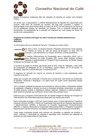Conselho Nacional do Café – CNC
SCN Quadra 01, Bl. “C”, Ed. Brasília Trade Center, 11º andar, sala 1.101 - CEP 70711-902 – Brasília (DF)
Assessoria de Comunicação: (61) 3226-2269 / 8114-6632
E-mail: imprensa@cncafe.com.br / www.twitter.com/pauloandreck
Bacillus thuringiensis israelenses (Bti) são utilizados há décadas em países como Estados
Unidos.
De acordo com a pesquisadora, o Instituto Matogrossense do Algodão tem capacidade para
produzir 1.600 litros de Inova-Bti por semana, tão logo seja concedido o registro. A
recomendação é que cada família utilize um frasco de 30 ml. Por isso estima-se que cerca de
53 mil residências possam ser atendidas por semana. Com a crescente demanda pelo
bioinseticida, há possibilidade de a produção ser duplicada em curto espaço de tempo, de
acordo com a pesquisadora.
Programa de combate à ferrugem do café é iniciado por Instituto Interamericano
CaféPoint
26/02/2016
As informações são do La Estrella de Panamá / Tradução por Juliana Santin
Em 2012 e 2013, na América Central e República Dominicana, foram perdidas
2,7 milhões de sacas de café por causa da ferrugem, ou seja, 20% da
produção, o que representou um impacto econômico e social significativo.
O Instituto Interamericano de Cooperação para a Agricultura (IICA), com o
apoio financeiro da União Europeia (UE), busca evitar histórias similares
mediante a implementação do Programa Centro-americano de Gestão Integral
de Manejo da Ferrugem do Café.
O convênio do projeto foi firmado pelo diretor geral do IICA, Víctor M. Villalobos, e pelo chefe
de Cooperação da delegação da UE na Nicarágua, Laurent Sillano, em 27 de janeiro, na
Nicarágua, segundo o comunicado para a imprensa do IICA.
O programa foi colocado em marcha em primeiro de fevereiro e será estabelecido pelos
próximos cinco anos.
Ainda que o projeto não contemple o Panamá nem a Costa Rica, será focado em Guatemala,
El Salvador, Honduras e Nicarágua; e no plano local, em quatro zonas específicas desses
últimos países.
Com a iniciativa, pretende-se alcançar uma produção de café que adote e implemente medidas
de adaptação, mitigação e redução de riscos a mudanças climáticas, desenvolver um sistema
de alerta precoce, projetar e estabelecer políticas regionais, fortalecer a institucionalidade e
gerar fontes de emprego que contribuam ao bem-estar dos povoados rurais.
Estima-se que o Programa Centro-Americano de Gestão Integral do Manejo da Ferrugem do
Café beneficie 330 mil famílias produtoras desse grão nas nações que incluirá.
Para a execução do projeto, o IICA tem sócios chaves, como o Centro Agronômico Tropical de
Pesquisa e Ensino (CATIE), o Centro de Cooperação Internacional em Pesquisa Agrícola para
o Desenvolvimento (CIRAD), a Secretaria do Conselho Agropecuário Centro-Americano
(SECAC), a Agência Alemã para a Cooperação Internacional (GIZ) e o Programa Cooperativo
Regional para o Desenvolvimento Tecnológico e Modernização da Cafeicultura (Promecafe).
Todas essas instituições focarão seus esforços em consolidar os objetivos da iniciativa e,
assim, melhorar a capacidade de resposta a população mais vulnerável que depende da
produção de café nessas áreas de intervenção.
 