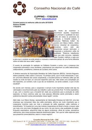 Conselho Nacional do Café – CNC
SCN Quadra 01, Bl. “C”, Ed. Brasília Trade Center, 11º andar, sala 1.101 - CEP 70711-902 – Brasília (DF)
Assessoria de Comunicação: (61) 3226-2269 / 8114-6632
E-mail: imprensa@cncafe.com.br / www.twitter.com/pauloandreck
CLIPPING – 17/02/2016
Acesse: www.cncafe.com.br
Cocatrel premia os melhores cafés da safra 2015/2016
Sistema OCEMG
17/02/2016
No intuito de incentivar e
reconhecer aqueles cooperados
que priorizam a qualidade de seus
cafés em todos os processos de
produção, a Cocatrel realizou o
concurso "Melhores Cafés". De
acordo com Marco Valério, diretor
técnico industrial da cooperativa,
iniciativas como esta são
importantes porque estimulam o
cooperado a produzirem cafés de
qualidade. "Estamos trabalhando
para que este concurso, realizado
pela Cocatrel, melhore a cada ano
e para que o produtor se sinta atraído e motivado a realmente pensar de uma forma diferente
sobre os tratos dos seus cafés", explica.
O evento de premiação foi realizado na Cafeteria Cocatrel e contou com a presença dos
cooperados premiados e seus familiares, exportadoras que adquiriram os cafés selecionados,
colaboradores, conselheiros, diretores da Cocatrel, entre outros.
A diretora executiva da Associação Brasileira de Cafés Especiais (BSCA), Vanúsia Nogueira,
esteve presente e falou sobre o concurso. "O primeiro ponto, que é muito interessante, é que,
em uma linha diferente das outras cooperativas, a Cocatrel premia os melhores cafés que ela
recebe ao invés de fazer um concurso específico para isso. Não existe uma competição por
lote específico, ao contrário, tudo o que ela vai recebendo, vai sendo avaliado, o que é muito
saudável".
De acordo com Vanúsia, para o cooperado é sempre muito importante receber este tipo de
valorização e reconhecimento pelo seu trabalho e pelo seu produto final. "A minha expectativa,
é que, com o incentivo que a Cocatrel tem dado aos produtores para a produção de cafés
especiais, no futuro veremos cada vez mais pessoas diferentes sendo premiadas e assim
poderemos descobrir outras preciosidades nessa região", conclui.
Além dela, Luiz Otávio Araripe, representante da Valorização Empresa de Café S/A, uma das
empresas que compraram lotes dos cafés premiados, afirmou ser muito importante que a
cooperativa incentive cada vez mais a produção de cafés especiais, cafés melhores e
diversificados. "A Cocatrel já é uma das maiores cooperativas do Brasil e tende a crescer cada
vez mais e ter uma maior divulgação de seu nome, de sua marca e das qualidades da região.
Enquanto exportadora, adquirimos lotes de alguns produtores, afinal de contas, precisamos
valorizá-los, pois nossa empresa depende diretamente deles. Tem que ter cafés especiais para
que possamos comercializá-los, esse é o nosso negócio".
 