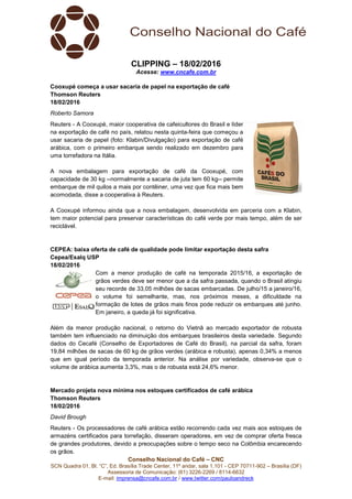 Conselho Nacional do Café – CNC
SCN Quadra 01, Bl. “C”, Ed. Brasília Trade Center, 11º andar, sala 1.101 - CEP 70711-902 – Brasília (DF)
Assessoria de Comunicação: (61) 3226-2269 / 8114-6632
E-mail: imprensa@cncafe.com.br / www.twitter.com/pauloandreck
CLIPPING – 18/02/2016
Acesse: www.cncafe.com.br
Cooxupé começa a usar sacaria de papel na exportação de café
Thomson Reuters
18/02/2016
Roberto Samora
Reuters - A Cooxupé, maior cooperativa de cafeicultores do Brasil e líder
na exportação de café no país, relatou nesta quinta-feira que começou a
usar sacaria de papel (foto: Klabin/Divulgação) para exportação de café
arábica, com o primeiro embarque sendo realizado em dezembro para
uma torrefadora na Itália.
A nova embalagem para exportação de café da Cooxupé, com
capacidade de 30 kg --normalmente a sacaria de juta tem 60 kg-- permite
embarque de mil quilos a mais por contêiner, uma vez que fica mais bem
acomodada, disse a cooperativa à Reuters.
A Cooxupé informou ainda que a nova embalagem, desenvolvida em parceria com a Klabin,
tem maior potencial para preservar características do café verde por mais tempo, além de ser
reciclável.
CEPEA: baixa oferta de café de qualidade pode limitar exportação desta safra
Cepea/Esalq USP
18/02/2016
Com a menor produção de café na temporada 2015/16, a exportação de
grãos verdes deve ser menor que a da safra passada, quando o Brasil atingiu
seu recorde de 33,05 milhões de sacas embarcadas. De julho/15 a janeiro/16,
o volume foi semelhante, mas, nos próximos meses, a dificuldade na
formação de lotes de grãos mais finos pode reduzir os embarques até junho.
Em janeiro, a queda já foi significativa.
Além da menor produção nacional, o retorno do Vietnã ao mercado exportador de robusta
também tem influenciado na diminuição dos embarques brasileiros desta variedade. Segundo
dados do Cecafé (Conselho de Exportadores de Café do Brasil), na parcial da safra, foram
19,84 milhões de sacas de 60 kg de grãos verdes (arábica e robusta), apenas 0,34% a menos
que em igual período da temporada anterior. Na análise por variedade, observa-se que o
volume de arábica aumenta 3,3%, mas o de robusta está 24,6% menor.
Mercado projeta nova mínima nos estoques certificados de café arábica
Thomson Reuters
18/02/2016
David Brough
Reuters - Os processadores de café arábica estão recorrendo cada vez mais aos estoques de
armazéns certificados para torrefação, disseram operadores, em vez de comprar oferta fresca
de grandes produtores, devido a preocupações sobre o tempo seco na Colômbia encarecendo
os grãos.
 