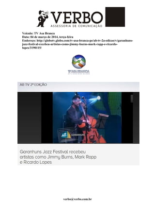 Veículo: TV Asa Branca
Data: 04 de março de 2014, terça-feira
Endereço: http://globotv.globo.com/tv-asa-branca-pe/ab-tv-2a-edicao/v/garanhuns-
jazz-festival-recebeu-artistas-como-jimmy-burns-mark-rapp-e-ricardo-
lopes/3190115/
verbo@verbo.com.br
 