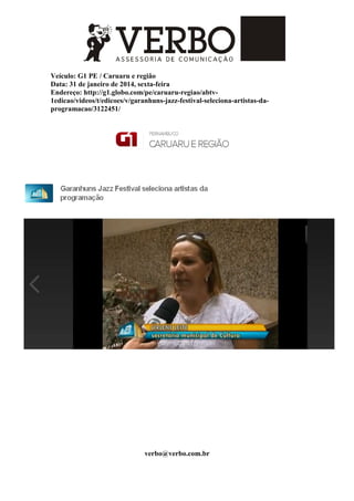 Veículo: G1 PE / Caruaru e região
Data: 31 de janeiro de 2014, sexta-feira
Endereço: http://g1.globo.com/pe/caruaru-regiao/abtv-
1edicao/videos/t/edicoes/v/garanhuns-jazz-festival-seleciona-artistas-da-
programacao/3122451/
verbo@verbo.com.br
 