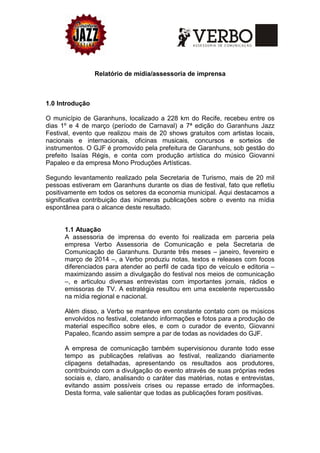 Relatório de mídia/assessoria de imprensa
1.0 Introdução
O município de Garanhuns, localizado a 228 km do Recife, recebeu entre os
dias 1º e 4 de março (período de Carnaval) a 7ª edição do Garanhuns Jazz
Festival, evento que realizou mais de 20 shows gratuitos com artistas locais,
nacionais e internacionais, oficinas musicais, concursos e sorteios de
instrumentos. O GJF é promovido pela prefeitura de Garanhuns, sob gestão do
prefeito Isaías Régis, e conta com produção artística do músico Giovanni
Papaleo e da empresa Mono Produções Artísticas.
Segundo levantamento realizado pela Secretaria de Turismo, mais de 20 mil
pessoas estiveram em Garanhuns durante os dias de festival, fato que refletiu
positivamente em todos os setores da economia municipal. Aqui destacamos a
significativa contribuição das inúmeras publicações sobre o evento na mídia
espontânea para o alcance deste resultado.
1.1 Atuação
A assessoria de imprensa do evento foi realizada em parceria pela
empresa Verbo Assessoria de Comunicação e pela Secretaria de
Comunicação de Garanhuns. Durante três meses – janeiro, fevereiro e
março de 2014 –, a Verbo produziu notas, textos e releases com focos
diferenciados para atender ao perfil de cada tipo de veículo e editoria –
maximizando assim a divulgação do festival nos meios de comunicação
–, e articulou diversas entrevistas com importantes jornais, rádios e
emissoras de TV. A estratégia resultou em uma excelente repercussão
na mídia regional e nacional.
Além disso, a Verbo se manteve em constante contato com os músicos
envolvidos no festival, coletando informações e fotos para a produção de
material específico sobre eles, e com o curador de evento, Giovanni
Papaleo, ficando assim sempre a par de todas as novidades do GJF.
A empresa de comunicação também supervisionou durante todo esse
tempo as publicações relativas ao festival, realizando diariamente
clipagens detalhadas, apresentando os resultados aos produtores,
contribuindo com a divulgação do evento através de suas próprias redes
sociais e, claro, analisando o caráter das matérias, notas e entrevistas,
evitando assim possíveis crises ou repasse errado de informações.
Desta forma, vale salientar que todas as publicações foram positivas.
 