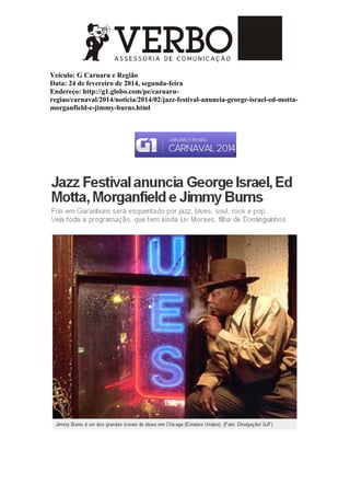 Veículo: G Caruaru e Região
Data: 24 de fevereiro de 2014, segunda-feira
Endereço: http://g1.globo.com/pe/caruaru-
regiao/carnaval/2014/noticia/2014/02/jazz-festival-anuncia-george-israel-ed-motta-
morganfield-e-jimmy-burns.html
 