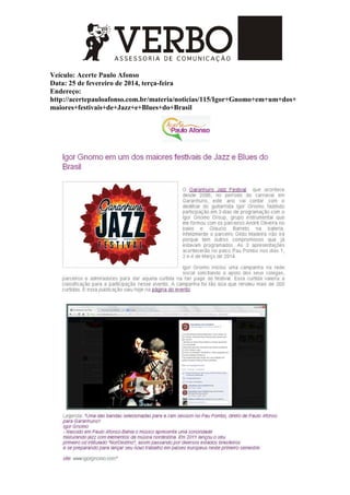 Veículo: Acerte Paulo Afonso
Data: 25 de fevereiro de 2014, terça-feira
Endereço:
http://acertepauloafonso.com.br/materia/noticias/115/Igor+Gnomo+em+um+dos+
maiores+festivais+de+Jazz+e+Blues+do+Brasil
 