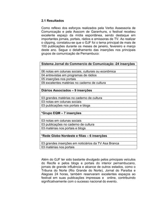 2.1 Resultados
Como reflexo dos esforços realizados pela Verbo Assessoria de
Comunicação e pela Asscom de Garanhuns, o festival recebeu
excelente espaço da mídia espontânea, sendo destaque em
importantes jornais, portais, rádios e emissoras de TV. Ao realizar
o clipping, constatou-se que o GJF foi o tema principal de mais de
100 publicações durante os meses de janeiro, fevereiro e março
deste ano. Segue o detalhamento das inserções nos principais
grupos de comunicação de Pernambuco:
Além do GJF ter sido bastante divulgado pelos principais veículos
do Recife e pelos blogs e portais do interior pernambucano,
jornais de grande influência e alcance de outros estados, como o
Tribuna do Norte (Rio Grande do Norte), Jornal do Paraíba e
Alagoas 24 horas, também reservaram excelentes espaços ao
festival em suas publicações impressas e online, contribuindo
significativamente com o sucesso nacional do evento.
Sistema Jornal do Commercio de Comunicação -24 inserções
06 notas em colunas sociais, culturais ou econômica
04 entrevistas em programas de rádios
05 inserções nos portais
09 excelentes matérias no caderno de cultura
Diários Associados – 9 inserções
03 grandes matérias no caderno de cultura
03 notas em colunas sociais
03 publicações nos portais e blogs
*Grupo EQM – 7 inserções
03 notas em colunas sociais
03 publicações no caderno de cultura
03 matérias nos portais e blogs
*Rede Globo Nordeste e filias – 6 inserções
03 grandes inserções em noticiários da TV Asa Branca
03 matérias nos portais
 