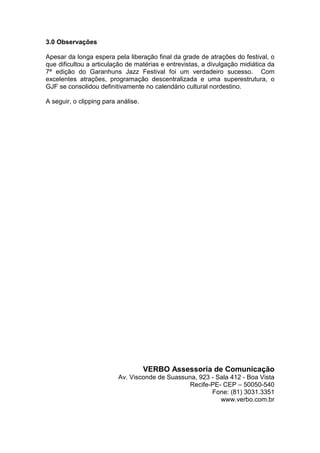 3.0 Observações
Apesar da longa espera pela liberação final da grade de atrações do festival, o
que dificultou a articulação de matérias e entrevistas, a divulgação midiática da
7ª edição do Garanhuns Jazz Festival foi um verdadeiro sucesso. Com
excelentes atrações, programação descentralizada e uma superestrutura, o
GJF se consolidou definitivamente no calendário cultural nordestino.
A seguir, o clipping para análise.
VERBO Assessoria de Comunicação
Av. Visconde de Suassuna, 923 - Sala 412 - Boa Vista
Recife-PE- CEP – 50050-540
Fone: (81) 3031.3351
www.verbo.com.br
 
