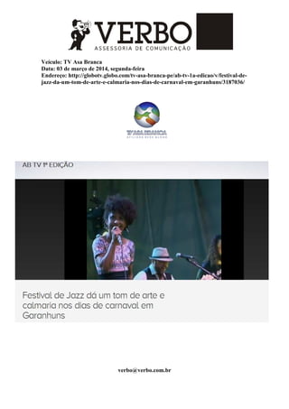 Veículo: TV Asa Branca
Data: 03 de março de 2014, segunda-feira
Endereço: http://globotv.globo.com/tv-asa-branca-pe/ab-tv-1a-edicao/v/festival-de-
jazz-da-um-tom-de-arte-e-calmaria-nos-dias-de-carnaval-em-garanhuns/3187036/
verbo@verbo.com.br
 