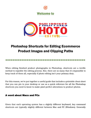 Welcome to
Photoshop Shortcuts for Editing Ecommerce
Product Images and Clipping Paths
=============================================
When editing finished product photographs in Photoshop, shortcuts are a terrific
method to expedite the editing process. But, there are so many that it's impossible to
keep track of them all, especially if photo editing isn't your primary duty.
For this reason, we've put together a useful guide that includes a printable cheat sheet
that you can pin to your desktop or use as a quick reference for all the Photoshop
shortcuts you need to know to make pixel-perfect alterations to product photos.
A word about Macs and PCs
Given that each operating system has a slightly different keyboard, key command
shortcuts are typically slightly different between Mac and PC (Windows). Generally
 