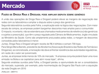 Mercado
fuSão de droGa raia e droGaSil pode ampliar diSputa SoBre GenériCo
A união das operações de Droga Raia e Drogasil poderá elevar as margens de negociação das
redes com os laboratórios e ampliar a disputa sobre o preço dos genéricos.
Segundo laboratórios ouvidos pela Folha, a explicação está na lógica das negociações. Com maior
escala de compra, as empresas podem barganhar descontos mais amplos para o consumidor.
O impacto, no entanto, não se estenderia aos chamados medicamentos de referência (não genéricos
e sujeitos a prescrição), que têm o preço regulado pela Câmara de Medicamentos, órgão vinculado
ao Ministério da Saúde. Como são amplamente procurados pelas redes, a margem de descontos
concedida pelos laboratórios é menor.
Juntas, Droga Raia e Drogasil atingem receita de R$ 4 bilhões e somam 700 lojas.
Para Sérgio Mena Barreto, presidente da Abrafarma (Associação Brasileira das Redes de Farmácia e
Drogarias), se concretizada, a transação não deve enfrentar resistência das autoridades regulatórias,
em razão de o setor ser pulverizado.
Juntas, as empresas terão menos de 10% do mercado. “A empresa conjunta poderá fazer uma nova
emissão na Bolsa e se capitalizar para abrir novas lojas”, afirma.
Segundo analistas ouvidos pela Folha, a Drogasil perdeu a oportunidade de ser a consolidadora
do mercado, superada, por exemplo, pela movimentação da Drogaria São Paulo com a aquisição
da rede Drogão em 2010
(Folha.com – 28/07/11)
 