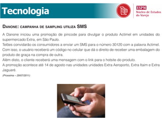 Tecnologia
danone: Campanha de SamplinG utiliza SmS
A Danone iniciou uma promoção de pincode para divulgar o produto Actimel em unidades do
supermercado Extra, em São Paulo.
Telões convidarão os consumidores a enviar um SMS para o número 30120 com a palavra Actimel.
Com isso, o usuário receberá um código no celular que dá o direito de receber uma embalagem do
produto de graça na compra de outra.
Além disto, o cliente receberá uma mensagem com o link para o hotsite do produto.
A promoção acontece até 14 de agosto nas unidades unidades Extra Aeroporto, Extra Itaim e Extra
Jaguaré.
(Proxxima – 29/07/2011)
 