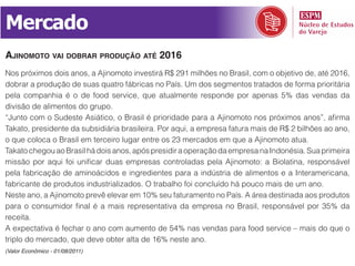 Mercado
aJinomoto vai doBrar produção até 2016
Nos próximos dois anos, a Ajinomoto investirá R$ 291 milhões no Brasil, com o objetivo de, até 2016,
dobrar a produção de suas quatro fábricas no País. Um dos segmentos tratados de forma prioritária
pela companhia é o de food service, que atualmente responde por apenas 5% das vendas da
divisão de alimentos do grupo.
“Junto com o Sudeste Asiático, o Brasil é prioridade para a Ajinomoto nos próximos anos”, afirma
Takato, presidente da subsidiária brasileira. Por aqui, a empresa fatura mais de R$ 2 bilhões ao ano,
o que coloca o Brasil em terceiro lugar entre os 23 mercados em que a Ajinomoto atua.
Takato chegou ao Brasil há dois anos, após presidir a operação da empresa na Indonésia. Sua primeira
missão por aqui foi unificar duas empresas controladas pela Ajinomoto: a Biolatina, responsável
pela fabricação de aminoácidos e ingredientes para a indústria de alimentos e a Interamericana,
fabricante de produtos industrializados. O trabalho foi concluído há pouco mais de um ano.
Neste ano, a Ajinomoto prevê elevar em 10% seu faturamento no País. A área destinada aos produtos
para o consumidor final é a mais representativa da empresa no Brasil, responsável por 35% da
receita.
A expectativa é fechar o ano com aumento de 54% nas vendas para food service – mais do que o
triplo do mercado, que deve obter alta de 16% neste ano.
(Valor Econômico - 01/08/2011)
 