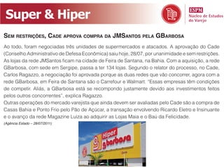 Super & Hiper
Sem reStriçõeS, Cade aprova Compra da JmSantoS pela GBarBoSa
Ao todo, foram negociadas três unidades de supermercados e atacados. A aprovação do Cade
(Conselho Administrativo de Defesa Econômica) saiu hoje, 28/07, por unanimidade e sem restrições.
As lojas da rede JMSantos ficam na cidade de Feira de Santana, na Bahia. Com a aquisição, a rede
GBarbosa, com sede em Sergipe, passa a ter 134 lojas. Segundo o relator do processo, no Cade,
Carlos Ragazzo, a negociação foi aprovada porque as duas redes que vão concorrer, agora com a
rede GBarbosa, em Feira de Santana são o Carrefour e Walmart. “Essas empresas têm condições
de competir. Aliás, a GBarbosa está se recompondo justamente devido aos investimentos feitos
pelos outros concorrentes”, explica Ragazzo.
Outras operações do mercado varejista que ainda devem ser avaliadas pelo Cade são a compra de
Casas Bahia e Ponto Frio pelo Pão de Açúcar, a transação envolvendo Ricardo Eletro e Insinuante
e o avanço da rede Magazine Luiza ao adquirir as Lojas Maia e o Baú da Felicidade.
(Agência Estado – 28/07/2011)
 