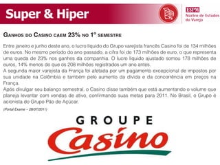 Super & Hiper
GanhoS do CaSino Caem 23% no 1º SemeStre
Entre janeiro e junho deste ano, o lucro líquido do Grupo varejista francês Casino foi de 134 milhões
de euros. No mesmo período do ano passado, a cifra foi de 173 milhões de euro, o que representa
uma queda de 23% nos ganhos da companhia. O lucro líquido ajustado somou 178 milhões de
euros, 14% menos do que os 208 milhões registrados um ano antes.
A segunda maior varejista da França foi afetada por um pagamento excepcional de impostos por
sua unidade na Colômbia e também pelo aumento da dívida e da concorrência em preços na
França.
Após divulgar seu balanço semestral, o Casino disse também que está aumentando o volume que
planeja levantar com vendas de ativo, confirmando suas metas para 2011. No Brasil, o Grupo é
acionista do Grupo Pão de Açúcar.
(Portal Exame – 28/07/2011)
 