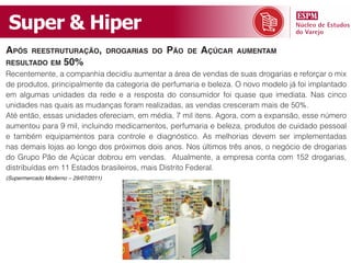 Super & Hiper
apóS     reeStruturação, droGariaS do        pão   de   açúCar   aumentam
reSultado em         50%
Recentemente, a companhia decidiu aumentar a área de vendas de suas drogarias e reforçar o mix
de produtos, principalmente da categoria de perfumaria e beleza. O novo modelo já foi implantado
em algumas unidades da rede e a resposta do consumidor foi quase que imediata. Nas cinco
unidades nas quais as mudanças foram realizadas, as vendas cresceram mais de 50%.
Até então, essas unidades ofereciam, em média, 7 mil itens. Agora, com a expansão, esse número
aumentou para 9 mil, incluindo medicamentos, perfumaria e beleza, produtos de cuidado pessoal
e também equipamentos para controle e diagnóstico. As melhorias devem ser implementadas
nas demais lojas ao longo dos próximos dois anos. Nos últimos três anos, o negócio de drogarias
do Grupo Pão de Açúcar dobrou em vendas. Atualmente, a empresa conta com 152 drogarias,
distribuídas em 11 Estados brasileiros, mais Distrito Federal.
(Supermercado Moderno – 29/07/2011)
 