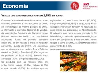 Economia
vendaS doS SupermerCadoS CreCem 2,75% em Junho
O volume de vendas do setor de supermercados      registradas no mês foram batata (15,14%),
brasileiro aumentou 2,75% em junho de 2011,       frango congelado (5,75%) e sal (2,13%). Estas
em comparação ao mesmo período de 2010.           variações interferiram também no resultado de
A informação é do Índice Nacional de Vendas,      outro índice da associação, o AbrasMercado.
da Associação Brasileira de Supermercados         O indicador, que mede o valor somado de 35
(Abras), que também verificou um crescimento      itens de largo consumo, apresentou redução de
acumulado 4,25% no primeiro semestre              0,18% em comparação a maio de 2011. Já em
deste ano. Já em relação a maio, o indicador      relação a junho de 2010, o AbrasMercado teve
apresentou queda de 2,49%. As categorias          crescimento de 8,46%.
que se destacaram no período foram Bebidas        (Mundo do Marketing – 29/07/2011)

Alcóolicas (8,5%) e Perecíveis (6,4%), seguidas
de produtos de Bazar (5,3%), Bebidas Não-
Alcóolicas (4,3%) e Higiene e Beleza (2,9%).
Os produtos com as maiores altas em
junho foram tomate (9,1%), cebola (4,2%)
e café torrado (3,8%). As maiores quedas
 