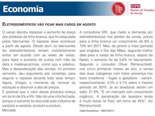 Economia
eletrodoméStiCoS vão fiCar maiS CaroS em aGoSto
O varejo decidiu repassar o aumento de preço       A consultoria GfK, que mede a demanda por
dos produtos da linha branca, que foi estipulado   eletrodomésticos nos pontos de venda, previa
pelos fabricantes. O repasse deve acontecer        para a linha branca um crescimento de 8% a
a partir de agosto. Desde abril, os fabricantes    10% em 2011. Mas, de janeiro a maio (período
de eletrodomésticos tentam insistentemente         que engloba o Dia das Mães, segunda melhor
entrar em acordo com as redes de varejo,           data para o varejo de linha branca, depois do
para repor o aumento de custos com mão de          Natal), o aumento foi de 5,6% no faturamento.
obra e matérias-primas, como aço e plástico.       Segundo o consultor Oliver Römerscheidt,
Mas a desaceleração das vendas, no primeiro        nos cinco primeiros meses do ano, a venda
semestre, deu argumento aos varejistas, para       das duas categorias com maior presença nos
segurar o repasse durante todo esse tempo.         lares brasileiros - fogão e geladeira - caíram,
Agora, chegou o momento de renovar os              respectivamente, 4,2% e 3,1% sobre o mesmo
estoques e absorver a alta de preços.              período de 2010. Já as lavadoras deram um
É possível que o valor desse produtos cresça       salto: 21,9%. “É um mercado com crescimento
em torno de 5% e 9%. Não há uma cifra fechada,     orgânico. A penetração da lavadora ainda
porque o aumento foi discutido pela indústria de   é muito baixa no País, em torno de 45%”, diz
varejista a varejista, produto a produto.          Römerscheidt.
Mercado                                            (Valor Econômico – 28/07/2011)
 