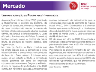 Mercado
liBerada aquiSição da revlon pela hypermarCaS
A aprovação aconteceu ontem, 27/07, garantindo     assinou memorando de entendimento para a
à Hypermarcas o controle da Bozzano, da            compra das empresas do segmento de higiene
Campos do Jordão, da Juvena e da Aquamarine.       bucal IPH&C, DPH Distribuidora e Comercial
As duas primeiras são marcas de cremes de          Maripa, que atuam na fabricação e distribuição
barbear e loções de uso após a barba. As duas      de produtos de higiene bucal, como as escovas
últimas, de xampus e condicionadores. O Cade       de dente da marca Bitufo. O valor acertado foi
(Conselho Administrativo de Defesa Econômica)      de R$ 82,5 milhões.
também aprovou ontem a compra da marca             Há três anos, em julho de 2008, foi acertada a
Bitufo, de produtos de higiene pessoal, pela       compra de todas as marcas brasileiras da Revlon
Hypermarcas.                                       pelo equivalente em reais a US$ 104 milhões (na
No caso da Revlon, o Cade concluiu que             data, R$ 163,28 milhões).
há amplo espaço para a competição e citou          Pelo relatório do primeiro trimestre de 2011 da
especificamente a concorrência com produtos        Hypermarcas, ela lidera o mercado de cremes e
da Avon, da L’ Oréal, Johnson & Johnson, entre     espumas para barbear, com 45%. A unidade de
outras. Já em relação à Bitufo, a competição       higiene pessoal e beleza representa 36,9% da
estaria garantida por conta de empresas            receita da Hypermarcas, que nos primeiros três
concorrentes fortes como a Colgate e a Gillette.   meses do ano foi de R$ 845,2 milhões.
Ambos os negócios foram fechados entre 2008        (Valor Econômico – 28/07/11)
e 2010. Em novembro passado, a Hypermarcas
 