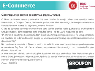 E-Commerce
Groupon lança serviço de compras online a varejo
O Groupon lançou, nesta quarta-feira, 28, sua divisão de varejo online para usuários norte-
americanos, a Groupon Goods, dando um passo para além do serviço de compras coletivas e
competindo com líderes do segmento, como a Amazon.
O site de compras coletivas enviou e-mails para seletos clientes nesta quarta-feira, anunciando o
Groupon Goods, com descontos para produtos como TVs de LED e máquinas de café.
“(A oferta) já está tendo bons resultados”, disse uma fonte próxima ao assunto. “O Groupon Goods
é a novidade ao redor do Groupon e pode ter um impacto significativo na estratégia de crescimento
da companhia”.
Na quarta-feira passada, o Groupon enviou e-mails de teste com descontos em produtos como
óculos de sol Ray Ban, colchões e talheres, mas não anunciou o serviço como parte do Groupon
Goods, disse a fonte.
A fonte também afirmou que o Groupon trouxe um de seus executivos mais importantes para
liderar o Groupon Goods, Rajen Ruparell, que era da equipe internacional, co-fundador do Citydeal
e diretor-executivo de sua equipe britânica.
(Reuters – 28/09/2011)
 