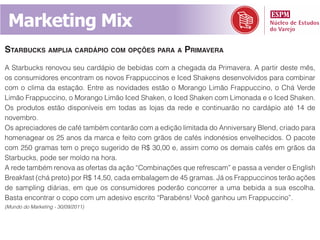 Marketing Mix
starbucks amplia cardápio com opções para a primavera
A Starbucks renovou seu cardápio de bebidas com a chegada da Primavera. A partir deste mês,
os consumidores encontram os novos Frappuccinos e Iced Shakens desenvolvidos para combinar
com o clima da estação. Entre as novidades estão o Morango Limão Frappuccino, o Chá Verde
Limão Frappuccino, o Morango Limão Iced Shaken, o Iced Shaken com Limonada e o Iced Shaken.
Os produtos estão disponíveis em todas as lojas da rede e continuarão no cardápio até 14 de
novembro.
Os apreciadores de café também contarão com a edição limitada do Anniversary Blend, criado para
homenagear os 25 anos da marca e feito com grãos de cafés indonésios envelhecidos. O pacote
com 250 gramas tem o preço sugerido de R$ 30,00 e, assim como os demais cafés em grãos da
Starbucks, pode ser moído na hora.
A rede também renova as ofertas da ação “Combinações que refrescam” e passa a vender o English
Breakfast (chá preto) por R$ 14,50, cada embalagem de 45 gramas. Já os Frappuccinos terão ações
de sampling diárias, em que os consumidores poderão concorrer a uma bebida a sua escolha.
Basta encontrar o copo com um adesivo escrito “Parabéns! Você ganhou um Frappuccino”.
(Mundo do Marketing - 30/09/2011)
 