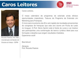 Caros Leitores
                             Caros Leitores,

                             O nosso calendário de programas de extensão ainda oferece
                             oportunidades imperdíveis. Trata-se do Programa de Extensão em
                             Marketing para Franquias.
                             O inicio será no próximo dia 20 e vem repleto de novidades provenientes
                             do congresso de franquias que este ano ocorre em Punta de Leste
                             no Uruguai. O Prof. Denis Santini está à frente do curso e vai mostrar
                             aos participantes uma combinação de teoria e prática ideal para sua
                             formação e desafios que exigem resultados imediatos.
                             Esperamos você!
Ricardo Pastore, Prof. Msc
Coordenador do Núcleo de
Estudos do Varejo - ESPM     Boa leitura!

                             Abraços,
                             Prof. Ricardo Pastore
 