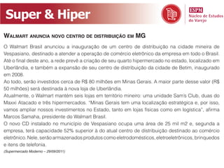 Super & Hiper
Walmart anuncia novo centro de distribuição em mG
O Walmart Brasil anunciou a inauguração de um centro de distribuição na cidade mineira de
Vespasiano, destinado a atender a operação de comércio eletrônico da empresa em todo o Brasil.
Até o final deste ano, a rede prevê a criação de seu quarto hipermercado no estado, localizado em
Uberlândia, e também a expansão de seu centro de distribuição da cidade de Betim, inaugurado
em 2008.
Ao todo, serão investidos cerca de R$ 80 milhões em Minas Gerais. A maior parte desse valor (R$
50 milhões) será destinada à nova loja de Uberlândia.
Atualmente, o Walmart mantém seis lojas em território mineiro: uma unidade Sam’s Club, duas do
Maxxi Atacado e três hipermercados. “Minas Gerais tem uma localização estratégica e, por isso,
vamos ampliar nossos investimentos no Estado, tanto em lojas físicas como em logística”, afirma
Marcos Samaha, presidente do Walmart Brasil.
O novo CD instalado no município de Vespasiano ocupa uma área de 25 mil m2 e, segunda a
empresa, terá capacidade 52% superior à do atual centro de distribuição destinado ao comércio
eletrônico. Nele, serão armazenados produtos como eletrodomésticos, eletroeletrônicos, brinquedos
e itens de telefonia.
(Supermercado Moderno – 29/09/2011)
 