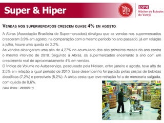 Super & Hiper
vendas nos supermercados crescem quase 4% em aGosto
A Abras (Associação Brasileira de Supermercados) divulgou que as vendas nos supermercados
cresceram 3,9% em agosto, na comparação com o mesmo período no ano passado, já em relação
a julho, houve uma queda de 2,2%.
As vendas alcançaram uma alta de 4,27% no acumulado dos oito primeiros meses do ano contra
o mesmo intervalo de 2010. Segundo a Abras, os supermercados encerrarão o ano com um
crescimento real de aproximadamente 4% em vendas.
O Índice de Volume no Autosserviço, pesquisado pela Nielsen, entre janeiro e agosto, teve alta de
2,5% em relação a igual período de 2010. Esse desempenho foi puxado pelas cestas de bebidas
alcoólicas (7,2%) e perecíveis (5,2%). A única cesta que teve retração foi a de mercearia salgada,
com queda de 0,6%.
(Valor Online – 29/09/2011)
 