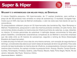 Super & Hiper
Walmart é o hipermercado com melhor preço, diz datafolha
O insituto Datafolha pesquisou 165 hipermercados, de 17 capitais brasileiras, para verificar o
preço de até 300 produtos mais vendidos no varejo de autosserviço. O resultado, divulgado hoje,
mostra que em 85% das lojas da Walmart analisadas, o valor da cesta saia mais barato do que na
concorrência.
Os pesquisadores coletaram preços em 55 hipermercados das bandeiras Big, Hiper Bompreço e
Walmart. Paralelamente, pesquisaram o valor dos mesmos produtos vendidos, em pelo menos, dois
concorrentes diretos situados na mesma área de influência primária de cada loja, ou seja, distantes
no máximo 10 minutos percorridos de automóvel. A definição desses concorrentes foi feita pelo
próprio Datafolha, considerando características compatíveis às do Walmart e excluindo empresas
que não estão entre as 20 maiores do autosserviço, segundo o ranking da Abras (Associação
Brasileira de Supermercados).
A coleta de preço foi feita em cinco dias de uma mesma semana, com exceção de segunda-feira e
domingo, considerados dias atípicos por serem datas de reposição de itens nas gôndolas. Para cada
conjunto de lojas localizadas na mesma área de influência, os pesquisadores checaram preços nos
mesmos dias e horários. As capitais incluídas na pesquisa foram: Aracaju, Brasília, Campo Grande,
Curitiba, Florianópolis, Fortaleza, Goiânia, João Pessoa, Maceió, Natal, Porto Alegre, Recife, Rio de
Janeiro, Salvador, São Paulo, Teresina e Vitória.
(Supermercado Moderno – 30/09/2011)
 