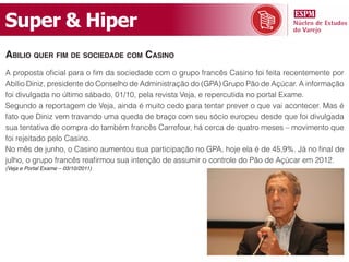 Super & Hiper
abilio quer fim de sociedade com casino
A proposta oficial para o fim da sociedade com o grupo francês Casino foi feita recentemente por
Abílio Diniz, presidente do Conselho de Administração do (GPA) Grupo Pão de Açúcar. A informação
foi divulgada no último sábado, 01/10, pela revista Veja, e repercutida no portal Exame.
Segundo a reportagem de Veja, ainda é muito cedo para tentar prever o que vai acontecer. Mas é
fato que Diniz vem travando uma queda de braço com seu sócio europeu desde que foi divulgada
sua tentativa de compra do também francês Carrefour, há cerca de quatro meses – movimento que
foi rejeitado pelo Casino.
No mês de junho, o Casino aumentou sua participação no GPA, hoje ela é de 45,9%. Já no final de
julho, o grupo francês reafirmou sua intenção de assumir o controle do Pão de Açúcar em 2012.
(Veja e Portal Exame – 03/10/2011)
 