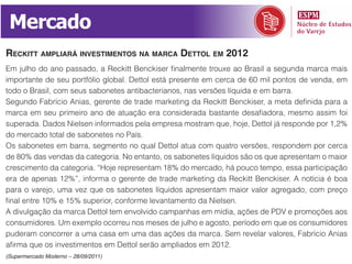 Mercado
reckitt ampliará investimentos na marca dettol em 2012
Em julho do ano passado, a Reckitt Benckiser finalmente trouxe ao Brasil a segunda marca mais
importante de seu portfólio global. Dettol está presente em cerca de 60 mil pontos de venda, em
todo o Brasil, com seus sabonetes antibacterianos, nas versões líquida e em barra.
Segundo Fabrício Anias, gerente de trade marketing da Reckitt Benckiser, a meta definida para a
marca em seu primeiro ano de atuação era considerada bastante desafiadora, mesmo assim foi
superada. Dados Nielsen informados pela empresa mostram que, hoje, Dettol já responde por 1,2%
do mercado total de sabonetes no País.
Os sabonetes em barra, segmento no qual Dettol atua com quatro versões, respondem por cerca
de 80% das vendas da categoria. No entanto, os sabonetes líquidos são os que apresentam o maior
crescimento da categoria. “Hoje representam 18% do mercado, há pouco tempo, essa participação
era de apenas 12%”, informa o gerente de trade marketing da Reckitt Benckiser. A notícia é boa
para o varejo, uma vez que os sabonetes líquidos apresentam maior valor agregado, com preço
final entre 10% e 15% superior, conforme levantamento da Nielsen.
A divulgação da marca Dettol tem envolvido campanhas em mídia, ações de PDV e promoções aos
consumidores. Um exemplo ocorreu nos meses de julho e agosto, período em que os consumidores
puderam concorrer a uma casa em uma das ações da marca. Sem revelar valores, Fabrício Anias
afirma que os investimentos em Dettol serão ampliados em 2012.
(Supermercado Moderno – 28/09/2011)
 