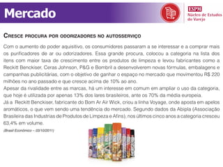 Mercado
cresce procura por odorizadores no autosserviço
Com o aumento do poder aquisitivo, os consumidores passaram a se interessar e a comprar mais
os purificadores de ar ou odorizadores. Essa grande procura, colocou a categoria na lista dos
itens com maior taxa de crescimento entre os produtos de limpeza e levou fabricantes como a
Reckitt Benckiser, Ceras Johnson, P&G e Bombril a desenvolverem novas fórmulas, embalagens e
campanhas publicitárias, com o objetivo de ganhar o espaço no mercado que movimentou R$ 220
milhões no ano passado e que cresce acima de 10% ao ano.
Apesar da rivalidade entre as marcas, há um interesse em comum em ampliar o uso da categoria,
que hoje é utilizada por apenas 13% dos lares brasileiros, ante os 70% da média europeia.
Já a Reckitt Benckiser, fabricante do Bom Ar Air Wick, criou a linha Voyage, onde aposta em apelos
aromáticos, o que vem sendo uma tendência do mercado. Segundo dados da Abipla (Associação
Brasileira das Industrias de Produtos de Limpeza e Afins), nos últimos cinco anos a categoria cresceu
63,4% em volume.
(Brasil Econômico – 03/10/2011)
 