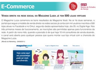 E-Commerce
venda direta via rede social do maGazine luiza já tem 500 lojas virtuais
O Magazine Luiza comemora os bons resultados do Magazine Você. No ar há duas semanas, o
portal que segue o modelo de venda direta via redes sociais já conta com mil usuários inscritos e 500
lojas ativas no Facebook e no Orkut, segundo dados apresentados hoje, dia 29, no Digital Age. Nos
três primeiros meses de funcionamento, as inscrições são permitidas apenas para funcionários da
rede. A partir do nono mês, quando a previsão é de que haja 10 mil consultores de venda atuando,
o canal será aberto para qualquer pessoa que queira montar sua loja virtual com a chancela do
Magazine Luiza.
(Mundo do Marketing - 29/09/2011)
 