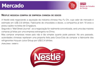 Mercado
nestlé neGocia compra de empresa chinesa de doces
A Nestlé está negociando a aquisição da indústria chinesa Hsu Fu Chi, cujo valor de mercado é
estimado em US$ 2,6 bilhões. Fabricante de chocolates e doces, a companhia já tem 19 anos e
possui ações na bolsa de Cingapura.
Segundo o “Wall Street Journal”, se a negociação for realmente concretizada, será uma das maiores
compras já feitas por uma empresa estrangeira na China.
Mas comprar empresas nesse país não é tão simples quanto pode parecer. No ano passado,
autoridades chinesas rejeitaram uma proporta feita pela Coca-Cola de comprar a fabricante dos
refrigerantes Huiyuan Juice Group por US$ 2,4 bilhões.
(Folha Online – 04/06/11)
 