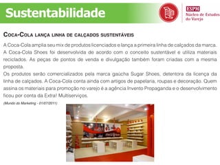 Sustentabilidade
coca-cola lança linha de calçados sustentáveis
A Coca-Cola amplia seu mix de produtos licenciados e lança a primeira linha de calçados da marca.
A Coca-Cola Shoes foi desenvolvida de acordo com o conceito sustentável e utiliza materiais
reciclados. As peças de pontos de venda e divulgação também foram criadas com a mesma
proposta.
Os produtos serão comercializados pela marca gaúcha Sugar Shoes, detentora da licença da
linha de calçados. A Coca-Cola conta ainda com artigos de papelaria, roupas e decoração. Quem
assina os materiais para promoção no varejo é a agência Invento Propaganda e o desenvolvimento
ficou por conta da Extra! Multiserviços.
(Mundo do Marketing - 01/07/2011)
 
