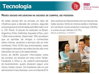 Tecnologia
redes sociais influenciam na decisão de compra, diz pesquisa
As redes sociais têm se tornado um fator de       dos usuários se relacionando com as marcas nas
influência para a decisão de compra, segundo      redes sociais. Entre os motivos estão o interesse
uma pesquisa encomendada pelo Mercado Livre       em conhecer novos produtos e serviços (78,6%)
à Oh! Panel. O estudo foi realizado no Brasil,    e a procura por ofertas (74,7%).
Argentina, Chile, Colômbia, Equador e Peru, com   (Mundo do Marketing - 01/07/2011)

1.258 consumidores. Deste total, 79% acreditam
que as opiniões de amigos e conhecidos
sobre marcas, produtos e serviços são as mais
confiáveis. Para 72,8% dos entrevistados, estas
mensagens deixadas nas redes sociais são mais
relevantes do que a de especialistas.
Cerca de 58,9% buscam informações antes
de comprar um produto em sites como Twitter,
Facebook e Orkut e, de cada10 participantes
do levantamento, quatro disseram seguir uma
marca nestes canais. Os brasileiros são os que
demonstram mais interesse, com um total de 81%
 