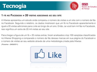 Tecnogia
1 fã no faceBook = 20 visitas adicionais ao seu site
A Hitwise apresentou um estudo onde comparou o número de visitas a um site com o número de fãs
no Facebook. Segundo o relatório, os dados mostraram que um fã no Facebook aparentemente é
igual a 20 visitas adicionais para o site ao longo de um ano. Então, se você tem mil fãs no Facebook,
isso significa um extra de 20 mil visitas ao seu site.

Para chegar a figura de um fã = 20 visitas extras, foram analisados o top 100 varejistas classificados
no Hitwise Shopping e comparado o número de fãs dessas marcas em sua página do Facebook e
o número de visitas ao seu website através de uma metodologia criada pela Hitwise.
(Proxxima – 28/06/2011)
 