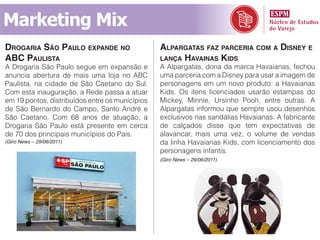 Marketing Mix
droGaria são paulo expande no                    alparGatas faz parceria com a disney e
aBc paulista                                     lança havainas kids
A Drogaria São Paulo segue em expansão e         A Alpargatas, dona da marca Havaianas, fechou
anuncia abertura de mais uma loja no ABC         uma parceria com a Disney para usar a imagem de
Paulista, na cidade de São Caetano do Sul.       personagens em um novo produto: a Havaianas
Com esta inauguração, a Rede passa a atuar       Kids. Os itens licenciados usarão estampas do
em 19 pontos, distribuídos entre os municípios   Mickey, Minnie, Ursinho Pooh, entre outras. A
de São Bernardo do Campo, Santo André e          Alpargatas informou que sempre usou desenhos
São Caetano. Com 68 anos de atuação, a           exclusivos nas sandálias Havaianas. A fabricante
Drogaria São Paulo está presente em cerca        de calçados disse que tem expectativas de
de 70 dos principais municípios do País.         alavancar, mais uma vez, o volume de vendas
(Giro News – 29/06/2011)                         da linha Havaianas Kids, com licenciamento dos
                                                 personagens infantis.
                                                 (Giro News – 29/06/2011)
 