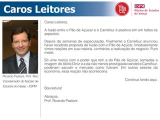 Caros Leitores
                             Caros Leitores,

                             A fusão entre o Pão de Açúcar e o Carrefour é positiva sim em todos os
                             aspectos.

                             Depois de semanas de especulação, finalmente o Carrefour anunciou
                             haver recebido proposta de fusão com o Pão de Açúcar. Imediatamente
                             vimos reações em sua maioria, contrárias a realização do negocio. Puro
                             medo.

                             Só uma marca com o poder que tem a do Pão de Açúcar, somadas a
                             imagem de Abílio Diniz e a da não menos prestigiada bandeira Carrefour,
                             poderiam sacudir o mercado como fizeram. Em outros setores da
                             economia, essa reação não aconteceria.
Ricardo Pastore, Prof. Msc
Coordenador do Núcleo de                                                       Continue lendo aqui.
Estudos do Varejo - ESPM
                             Boa leitura!

                             Abraços,
                             Prof. Ricardo Pastore
 